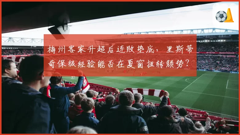 梅州客家升超后连败垫底，里斯蒂奇保级经验能否在夏窗扭转颓势？