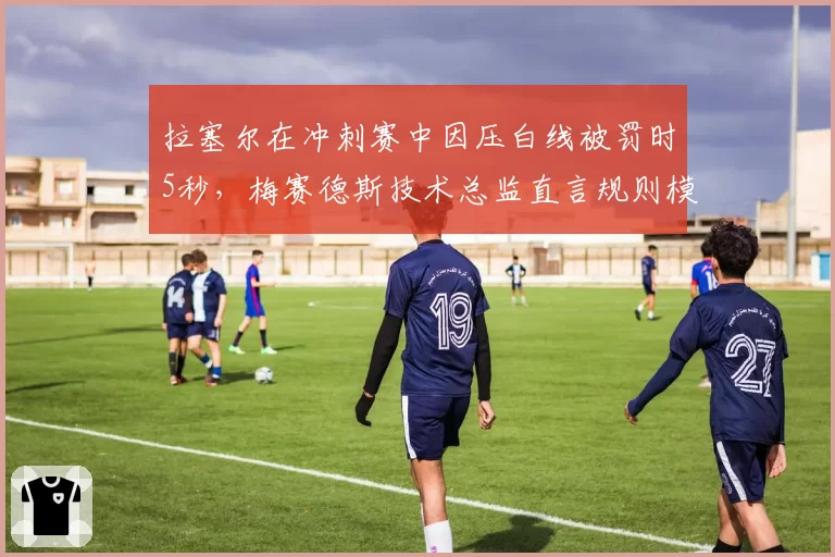 拉塞尔在冲刺赛中因压白线被罚时5秒,梅赛德斯技术总监直言规则模糊需改革
