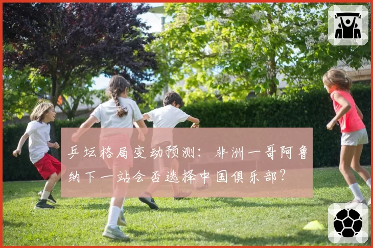 乒坛格局变动预测:非洲一哥阿鲁纳下一站会否选择中国俱乐部?