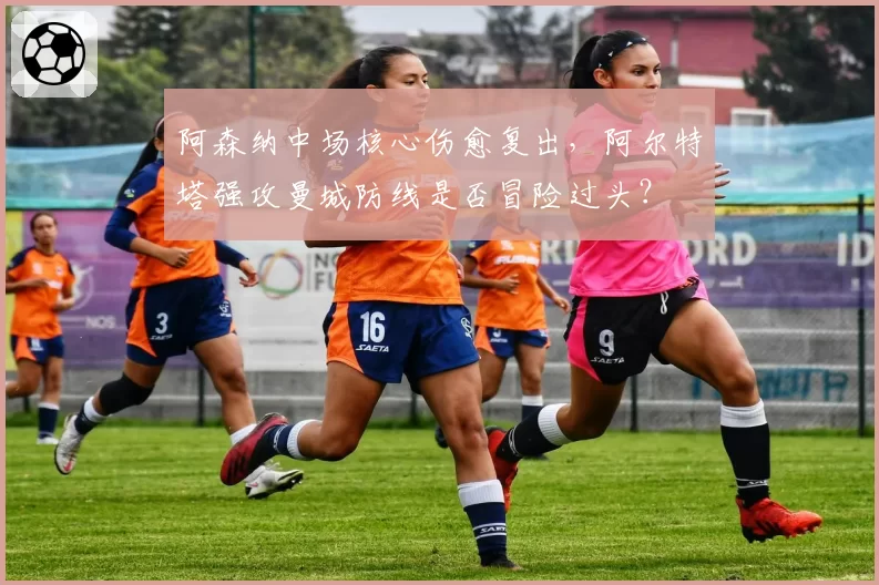 阿森纳中场核心伤愈复出,阿尔特塔强攻曼城防线是否冒险过头?